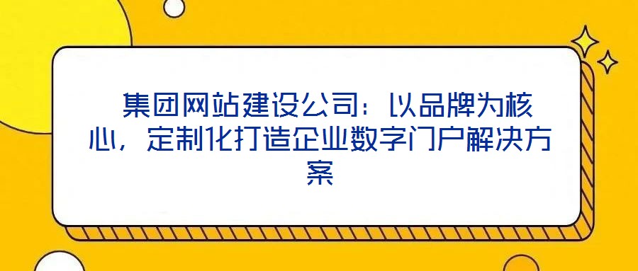  集團網站建設公司：以品牌為核心，定制化打造企業數字門戶解決方案
